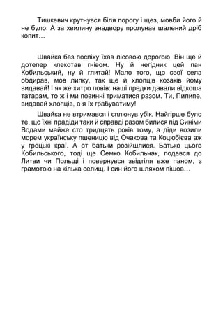 Тишкевич крутнувся біля порогу і щез, мовби його й
не було. А за хвилину знадвору пролунав шалений дріб
копит…
Швайка без поспіху їхав лісовою дорогою. Він ще й
дотепер клекотав гнівом. Ну й негідник цей пан
Кобильський, ну й глитай! Мало того, що свої села
обдирав, мов липку, так ще й хлопців козаків йому
видавай! І як же хитро повів: наші предки давали відкоша
татарам, то ж і ми повинні триматися разом. Ти, Пилипе,
видавай хлопців, а я їх грабуватиму!
Швайка не втримався і сплюнув убік. Найгірше було
те, що їхні прадіди таки й справді разом билися під Синіми
Водами майже сто тридцять років тому, а діди возили
морем українську пшеницю від Очакова та Коцюбієва аж
у грецькі краї. А от батьки розійшлися. Батько цього
Кобильського, тоді ще Семко Кобильчак, подався до
Литви чи Польщі і повернувся звідтіля вже паном, з
грамотою на кілька селищ. І син його шляхом пішов…
 