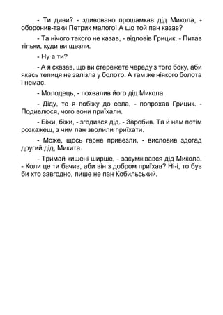 - Ти диви? - здивовано прошамкав дід Микола, -
оборонив-таки Петрик малого! А що той пан казав?
- Та нічого такого не казав, - відповів Грицик. - Питав
тільки, куди ви щезли.
- Ну а ти?
- А я сказав, що ви стережете череду з того боку, аби
якась телиця не залізла у болото. А там же ніякого болота
і немає.
- Молодець, - похвалив його дід Микола.
- Діду, то я побіжу до села, - попрохав Грицик. -
Подивлюся, чого вони приїхали.
- Біжи, біжи, - згодився дід. - Заробив. Та й нам потім
розкажеш, з чим пан зволили приїхати.
- Може, щось гарне привезли, - висловив здогад
другий дід, Микита.
- Тримай кишені ширше, - засумнівався дід Микола.
- Коли це ти бачив, аби він з добром приїхав? Ні-і, то був
би хто завгодно, лише не пан Кобильський.
 