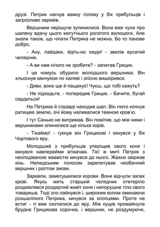 друзі. Петрик нагнув важку голову у бік прибульців і
загрозливо заревів.
Вершники нерішуче зупинилися. Вони вже чули про
шалену вдачу цього могутнього рогатого волоцюги. Але
знали також, що чіпати Петрика не можна. Бо то панове
добро.
- Ану, лайдаки, йдіть-но сюди! - звелів вусатий
челядник.
- А ви нам нічого не зробите? - запитав Грицик.
І це чомусь обурило молодшого вершника. Він
хльоснув канчуком по халяві і злісно вишкірився.
- Диви, воно ще й пащекує! Чуєш, що тобі кажуть?
- Не підходьте, - попередив Грицик. - Бачите, бугай
сердиться!
На Петрика й справді находив шал. Він люто копнув
ратицею землю, очі йому наливалися темною кров’ю.
І тут Санько не витримав. Він помітив, що між ними і
вершниками опинилися ще кілька корів.
- Тікаймо! - гукнув він Грицикові і кинувся у бік
Чортового яру.
Молодший з прибульців уперіщив свого коня і
кинувся навперейми втікачам. Тієї ж миті Петрик з
несподіваною жвавістю кинувся до нього. Жахно заіржав
кінь. Нелюдським голосом зарепетував необачний
вершник і раптом змовк.
Заревли, заметушилися корови. Вони відчули запах
крові. Якусь мить старший челядник отетеріло
роздивлявся роздертий живіт коня і непорушне тіло свого
товариша. Тоді зло лайнувся і, широким колом оминаючи
розшалілого Петрика, кинувся за хлопцями. Проте не
встиг - ті вже скотилися до яру. Між кущів промайнула
брудна Грицикова сорочка, і вершник, не роздумуючи,
 