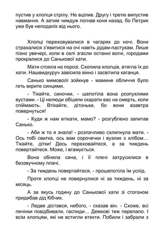 пустив у хлопця стрілу. Не вцілив. Другу і третю випустив
навмання. А затим чимдуж погнав коня назад, бо Петрик
уже був неподалік від нього.
Хлопці переховувалися в чагарях до ночі. Вони
страхалися з’явитися на очі навіть дідам-пастухам. Лише
пізно увечері, коли в селі згасли останні вогні, городами
прокралися до Санькової хати.
Мати стояла на порозі. Схопила хлопців, втягла їх до
хати. Нашвидкуруч завісила вікно і засвітила каганця.
Санько мимоволі зойкнув - мамине обличчя було
геть вкрите синцями.
- Тікайте, синочки, - шепотіла вона розпухлими
вустами. - Ці нелюди обіцяли скарати вас на смерть, коли
спіймають. Втікайте, дітоньки, бо вони взавтра
повернуться!
- Куди ж нам втікати, мамо? - розгублено запитав
Санько.
- Аби ж то я знала! - розпачливо схлипнула мати. -
Ось тобі свитка, ось вам сорочечки і вузлик з хлібом…
Тікайте, дітки! Десь переховайтеся, а за тиждень
повертайтеся. Може, і вгамується.
Вона обняла сина, і її плечі затрусилися в
беззвучному плачі.
- За тиждень повертайтеся, - прошепотіла їм услід.
Проте хлопці не повернулися ні за тиждень, ні за
місяць.
А за якусь годину до Санькової хати зі стогоном
придибав дід Кібчик.
- Ледве дістався, небого, - сказав він. - Схоже, всі
печінки повідбивали, гаспиди… Демкові теж перепало. І
всім хлопцям, які не встигли втекти. Побили і забрали з
 