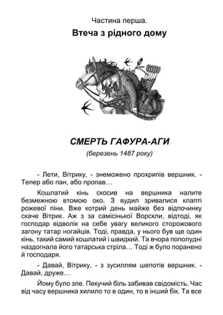 Частина перша.
Втеча з рідного дому
СМЕРТЬ ГАФУРА-АГИ
(березень 1487 року)
- Лети, Вітрику, - знеможено прохрипів вершник. -
Тепер або пан, або пропав…
Кошлатий кінь скосив на вершника налите
безмежною втомою око. З вудил зривалися клапті
рожевої піни. Вже котрий день майже без відпочинку
скаче Вітрик. Аж з за самісінької Ворскли, відтоді, як
господар відволік на себе увагу великого сторожового
загону татар ногайців. Тоді, правда, у нього був ще один
кінь, такий самий кошлатий і швидкий. Та вчора пополудні
наздогнала його татарська стріла… Тоді ж було поранено
й господаря.
- Давай, Вітрику, - з зусиллям шепотів вершник. -
Давай, друже…
Йому було зле. Пекучий біль забивав свідомість. Час
від часу вершника хилило то в один, то в інший бік. Та все
 