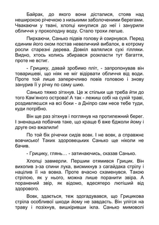 Байрак, до якого вони дісталися, стояв над
неширокою річечкою з низькими заболоченими берегами.
Чвакаючи у твані, хлопці кинулися до неї і занурили
обличчя у прохолодну воду. Стало трохи легше.
Пирхаючи, Санько підвів голову й озирнувся. Перед
єдиним його оком постав невеличкий вибалок, в котрому
росли старезні дерева. Довкіл валялися сухі гілляки.
Видно, хтось колись збирався розкласти тут багаття,
проте не встиг.
- Грицику, давай зробимо пліт, - запропонував він
товаришеві, що ніяк не міг відірвати обличчя від води.
Проте той лише заперечливо повів головою і знову
занурив її у річку по саму шию.
Санько тяжко зітхнув. Це ж стільки ще треба йти до
того Кам’яного острова! А так - лежиш собі на сухій траві,
роздивляєшся на всі боки - а Дніпро сам несе тебе туди,
куди потрібно.
Він ще раз зітхнув і поглянув на протилежний берег.
І зненацька побачив таке, що краще б вже бджоли йому і
друге око вжалили!
По той бік річечки сидів вовк. І не вовк, а справжнє
вовчисько! Таких здоровецьких Санько ще ніколи не
бачив.
- Грицику, глянь… - затинаючись, сказав Санько.
Хлопці завмерли. Першим отямився Грицик. Він
вихопив з-за спини лука, висмикнув з сагайдака стрілу і
націлив її на вовка. Проте вчасно схаменувся. Такою
стрілою, як у нього, можна лише поранити звіра. А
поранений звір, як відомо, вдесятеро лютіший від
здорового.
Вовк, здається, теж здогадувався, що Грицикова
стріла особливої шкоди йому не завдасть. Він улігся на
траву і позіхнув, вишкіривши ікла. Санько мимоволі
 