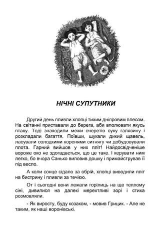 НІЧНІ СУПУТНИКИ
Другий день пливли хлопці тихим дніпровим плесом.
На світанні приставали до берега, аби вполювати якусь
птаху. Тоді знаходили межи очеретів суху галявину і
розкладали багаття. Поївши, шукали дикий щавель,
ласували солодкими коренями ситнягу чи добудовували
плота. Гарний вийшов у них пліт! Найдосвідченіше
вороже око не здогадається, що це таке. І керувати ним
легко, бо вчора Санько виловив дошку і примайстрував її
під весло.
А коли сонце сідало за обрій, хлопці виводили пліт
на бистрину і пливли за течією.
От і сьогодні вони лежали горілиць на ще теплому
сіні, дивилися на далекі мерехтливі зорі і стиха
розмовляли.
- Як виросту, буду козаком, - мовив Грицик. - Але не
таким, як наші воронівські.
 