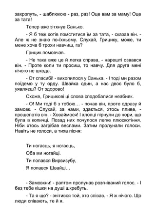 захропуть, - шаблюкою - раз, раз! Оце вам за маму! Оце
за тата!
Тепер вже зітхнув Санько.
- Я б теж хотів помститися їм за тата, - сказав він. -
Але ж не знаю по-їхньому. Слухай, Грицику, може, ти
мене хоча б трохи навчиш, га?
Грицик помовчав.
- Не така вже це й легка справа, - нарешті озвався
він. - Проте коли ти просиш, то навчу. Для друга мені
нічого не шкода.
- От спасибі! - вихопилося у Санька. - І тоді ми разом
поїдемо у ту орду. Швайка один, а нас двоє було б,
уявляєш? От здорово!
Схоже, Грицикові ці слова сподобалися неабияк.
- О! Ми тоді б з тобою… - почав він, проте одразу й
замовк. - Слухай, за нами, здається, хтось пливе, -
прошепотів він. - Ховаймося! І хлопці пірнули до нори, що
була в копичці. Позад них почулося легке плюскотіння.
Ніби хтось загрібав веслами. Затим пролунали голоси.
Навіть не голоси, а тиха пісня:
Ти ногаєць, я ногаєць,
Оба ми ногайці.
Ти попався Вирвизубу,
Я попався Швайці…
- Замовкни! - раптом пролунав розгніваний голос. - І
без тебе кішки на душі шкребуть.
- Та я що? - знітився той, хто співав. - Я ж нічого. Що
люди співають, те й я.
 