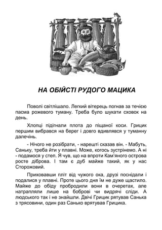 НА ОБІЙСТІ РУДОГО МАЦИКА
Поволі світлішало. Легкий вітерець погнав за течією
пасма рожевого туману. Треба було шукати сховок на
день.
Хлопці підігнали плота до піщаної коси. Грицик
першим вибрався на берег і довго вдивлявся у туманну
далечінь.
- Нічого не розібрати, - нарешті сказав він. - Мабуть,
Саньку, треба йти у плавні. Може, когось зустрінемо. А ні
- подамося у степ. Я чув, що на впроти Кам’яного острова
росте діброва. І там є дуб майже такий, як у нас
Сторожовий.
Приховавши пліт від чужого ока, друзі поснідали і
подалися у плавні. Проте цього дня їм не дуже щастило.
Майже до обіду пробродили вони в очеретах, але
натрапляли лише на боброві чи видрячі сліди. А
людського так і не знайшли. Двічі Грицик рятував Санька
з трясовини, один раз Санько врятував Грицика.
 