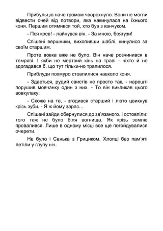 Прибульців наче громом чворохнуло. Вони не могли
відвести очей від потвори, яка накинулася на їхнього
коня. Першим отямився той, хто був з канчуком.
- Пся крев! - лайнувся він. - За мною, боягузи!
Спішені вершники, вихопивши шаблі, кинулися за
своїм старшим.
Проте вовка вже не було. Він наче розчинився в
темряві. І якби не мертвий кінь на траві - ніхто й не
здогадався б, що тут тільки-но трапилося.
Приблуди похмуро стовпилися навколо коня.
- Здається, рудий свистів не просто так, - нарешті
порушив мовчанку один з них. - То він викликав цього
вовкулаку.
- Схоже на те, - згодився старший і люто цвикнув
крізь зуби. - Я ж йому зараз…
Спішені зайди обернулися до зв’язаного. І остовпіли:
того теж не було біля вогнища. Як крізь землю
провалився. Лише в одному місці все ще погойдувалися
очерети.
Не було і Санька з Грициком. Хлопці без пам’яті
летіли у глупу ніч.
 