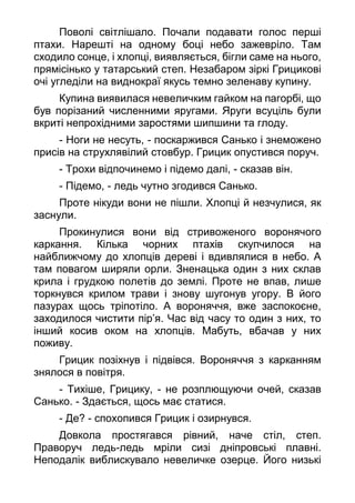 Поволі світлішало. Почали подавати голос перші
птахи. Нарешті на одному боці небо зажевріло. Там
сходило сонце, і хлопці, виявляється, бігли саме на нього,
прямісінько у татарський степ. Незабаром зіркі Грицикові
очі угледіли на виднокраї якусь темно зеленаву купину.
Купина виявилася невеличким гайком на пагорбі, що
був порізаний численними яругами. Яруги всуціль були
вкриті непрохідними заростями шипшини та глоду.
- Ноги не несуть, - поскаржився Санько і знеможено
присів на струхлявілий стовбур. Грицик опустився поруч.
- Трохи відпочинемо і підемо далі, - сказав він.
- Підемо, - ледь чутно згодився Санько.
Проте нікуди вони не пішли. Хлопці й незчулися, як
заснули.
Прокинулися вони від стривоженого воронячого
каркання. Кілька чорних птахів скупчилося на
найближчому до хлопців дереві і вдивлялися в небо. А
там повагом ширяли орли. Зненацька один з них склав
крила і грудкою полетів до землі. Проте не впав, лише
торкнувся крилом трави і знову шугонув угору. В його
пазурах щось тріпотіло. А вороняччя, вже заспокоєне,
заходилося чистити пір’я. Час від часу то один з них, то
інший косив оком на хлопців. Мабуть, вбачав у них
поживу.
Грицик позіхнув і підвівся. Вороняччя з карканням
знялося в повітря.
- Тихіше, Грицику, - не розплющуючи очей, сказав
Санько. - Здається, щось має статися.
- Де? - спохопився Грицик і озирнувся.
Довкола простягався рівний, наче стіл, степ.
Праворуч ледь-ледь мріли сизі дніпровські плавні.
Неподалік виблискувало невеличке озерце. Його низькі
 