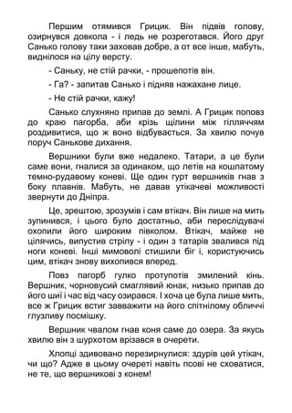 Першим отямився Грицик. Він підвів голову,
озирнувся довкола - і ледь не розреготався. Його друг
Санько голову таки заховав добре, а от все інше, мабуть,
виднілося на цілу версту.
- Саньку, не стій рачки, - прошепотів він.
- Га? - запитав Санько і підняв нажахане лице.
- Не стій рачки, кажу!
Санько слухняно припав до землі. А Грицик поповз
до краю пагорба, аби крізь щілини між гілляччям
роздивитися, що ж воно відбувається. За хвилю почув
поруч Санькове дихання.
Вершники були вже недалеко. Татари, а це були
саме вони, гналися за одинаком, що летів на кошлатому
темно-рудавому коневі. Ще один гурт вершників гнав з
боку плавнів. Мабуть, не давав утікачеві можливості
звернути до Дніпра.
Це, зрештою, зрозумів і сам втікач. Він лише на мить
зупинився, і цього було достатньо, аби переслідувачі
охопили його широким півколом. Втікач, майже не
цілячись, випустив стрілу - і один з татарів звалився під
ноги коневі. Інші мимоволі стишили біг і, користуючись
цим, втікач знову вихопився вперед.
Повз пагорб гулко протупотів змилений кінь.
Вершник, чорновусий смаглявий юнак, низько припав до
його шиї і час від часу озирався. І хоча це була лише мить,
все ж Грицик встиг завважити на його спітнілому обличчі
глузливу посмішку.
Вершник чвалом гнав коня саме до озера. За якусь
хвилю він з шурхотом врізався в очерети.
Хлопці здивовано перезирнулися: здурів цей утікач,
чи що? Адже в цьому очереті навіть псові не сховатися,
не те, що вершникові з конем!
 