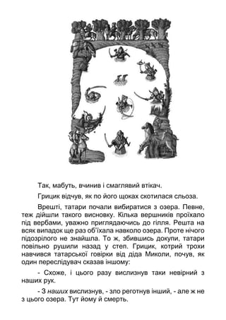 Так, мабуть, вчинив і смаглявий втікач.
Грицик відчув, як по його щоках скотилася сльоза.
Врешті, татари почали вибиратися з озера. Певне,
теж дійшли такого висновку. Кілька вершників проїхало
під вербами, уважно приглядаючись до гілля. Решта на
всяк випадок ще раз об’їхала навколо озера. Проте нічого
підозрілого не знайшла. То ж, збившись докупи, татари
повільно рушили назад у степ. Грицик, котрий трохи
навчився татарської говірки від діда Миколи, почув, як
один переслідувач сказав іншому:
- Схоже, і цього разу вислизнув таки невірний з
наших рук.
- З наших вислизнув, - зло реготнув інший, - але ж не
з цього озера. Тут йому й смерть.
 