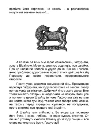 пробита його горлянка, не ножем - а розпанахана
могутніми вовчими іклами!…
А втікача, за яким оце зараз женеться він, Гафур-ага,
зовуть Швайкою. Мовляв, штрикає ординців, мов швайка.
Про це надійний чоловік з урусів доніс. Він же і вказав,
якою приблизно дорогою мав повертатися цей Швайка від
Перекопу до свого повелителя, переяславського
старости…
Похитнувся, захрипів знеможений кінь. Пронизливо
вереснув Гафур-ага, на ходу перескочив на іншого і знову
погнав услід за втікачем. Добрячий кінь у цього уруса! Вже
третіх міняють татари - а наздогнати не можуть. Коли усе
ж полонять цього Швайку (в чому Гафур-ага вже не мав
ані найменшого сумніву), то коня його забере собі. Звісно,
на такому перед турецьким султаном не погарцюєш,
проте в поході про кращого годі й мріяти.
А Швайку таки спіймають. Бо вчора ще поранено
його було, і крові, либонь, не один кухоль втратив. От
лише б устигнути схопити Швайку до заходу сонця - і вся
слава належатиме йому, Гафур-азі!
 