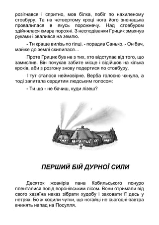 розігнався і спритно, мов білка, побіг по нахиленому
стовбуру. Та на четвертому кроці нога його зненацька
провалилася в якусь порожнечу. Над стовбуром
здійнялася хмара порохні. З несподіванки Грицик змахнув
руками і звалився на землю.
- Ти краще вилізь по гілці, - порадив Санько. - Он бач,
майже до землі схилилася…
Проте Грицик був не з тих, хто відступає від того, що
замислив. Він почухав забите місце і відійшов на кілька
кроків, аби з розгону знову подертися по стовбуру.
І тут сталося неймовірне. Верба голосно чхнула, а
тоді запитала сердитим людським голосом:
- Ти що - не бачиш, куди лізеш?
ПЕРШИЙ БІЙ ДУРНОЇ СИЛИ
Десяток жовнірів пана Кобильського понуро
пленталися попід воронівським лісом. Вони отримали від
свого хазяїна наказ зібрати худобу і заховати її десь у
нетрях. Бо ж ходили чутки, що ногайці не сьогодні-завтра
вчинять напад на Посулля.
 