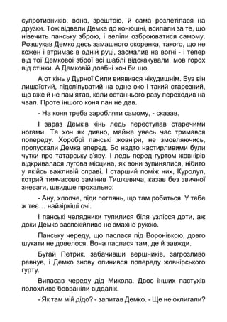 супротивників, вона, зрештою, й сама розлетілася на
друзки. Тож відвели Демка до конюшні, всипали за те, що
нівечить панську зброю, і веліли озброюватися самому.
Розшукав Демко десь замашного окоренка, такого, що не
кожен і втримає в одній руці, засмалив на вогні - і тепер
від тої Демкової зброї всі шаблі відскакували, мов горох
від стінки. А Демковій довбні хоч би що.
А от кінь у Дурної Сили виявився нікудишнім. Був він
лишаїстий, підсліпуватий на одне око і такий старезний,
що вже й не пам’ятав, коли останнього разу переходив на
чвал. Проте іншого коня пан не дав.
- На коня треба заробляти самому, - сказав.
І зараз Демків кінь ледь переступав старечими
ногами. Та хоч як дивно, майже увесь час тримався
попереду. Хоробрі панські жовніри, не змовляючись,
пропускали Демка вперед. Бо надто настирливими були
чутки про татарську з’яву. І ледь перед гуртом жовнірів
відкривалася лугова місцина, як вони зупинялися, нібито
у якійсь важливій справі. І старший поміж них, Куролуп,
котрий тимчасово замінив Тишкевича, казав без звичної
зневаги, швидше прохально:
- Ану, хлопче, піди поглянь, що там робиться. У тебе
ж теє… найзіркіші очі.
І панські челядники тулилися біля узлісся доти, аж
доки Демко заспокійливо не змахне рукою.
Панську череду, що паслася під Воронівкою, довго
шукати не довелося. Вона паслася там, де й завжди.
Бугай Петрик, забачивши вершників, загрозливо
ревнув, і Демко знову опинився попереду жовнірського
гурту.
Випасав череду дід Микола. Двоє інших пастухів
полохливо бовваніли віддалік.
- Як там мій дідо? - запитав Демко. - Ще не оклигали?
 