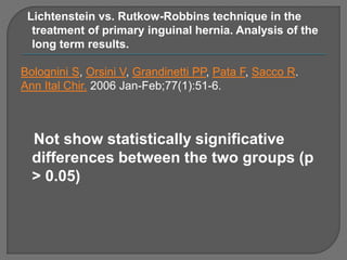 Lichtenstein vs. Rutkow-Robbins technique in the
treatment of primary inguinal hernia. Analysis of the
long term results.
Bolognini S, Orsini V, Grandinetti PP, Pata F, Sacco R.
Ann Ital Chir. 2006 Jan-Feb;77(1):51-6.
Not show statistically significative
differences between the two groups (p
> 0.05)
 