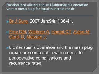 Br J Surg. 2007 Jan;94(1):36-41.
Frey DM, Wildisen A, Hamel CT, Zuber M,
Oertli D, Metzger J.
Lichtenstein's operation and the mesh plug
repair are comparable with respect to
perioperative complications and
recurrence rates
 