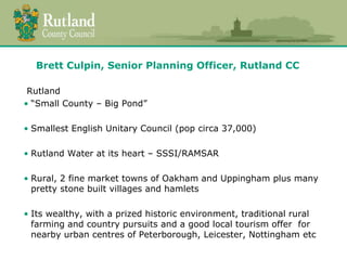 Brett Culpin, Senior Planning Officer, Rutland CC 
Rutland 
• “Small County – Big Pond” 
• Smallest English Unitary Council (pop circa 37,000) 
• Rutland Water at its heart – SSSI/RAMSAR 
• Rural, 2 fine market towns of Oakham and Uppingham plus many 
pretty stone built villages and hamlets 
• Its wealthy, with a prized historic environment, traditional rural 
farming and country pursuits and a good local tourism offer for 
nearby urban centres of Peterborough, Leicester, Nottingham etc 
 