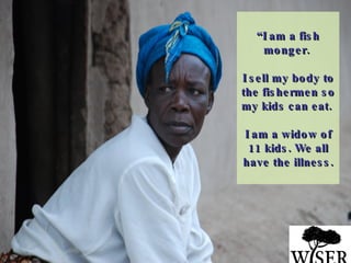 “ I am a fish monger.  I sell my body to the fishermen so my kids can eat.  I am a widow of 11 kids. We all have the illness. 