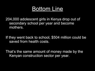 Bottom Line 204,000 adolescent girls in Kenya drop out of secondary school per year and become mothers.  If they went back to school, $504 million could be saved from health costs. That’s the same amount of money made by the Kenyan construction sector per year. 