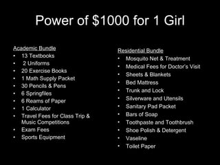 Power of $1000 for 1 Girl Academic Bundle 13 Textbooks 2 Uniforms 20 Exercise Books 1 Math Supply Packet 30 Pencils & Pens 6 Springfiles 6 Reams of Paper 1 Calculator  Travel Fees for Class Trip & Music Competitions Exam Fees Sports Equipment Residential Bundle Mosquito Net & Treatment Medical Fees for Doctor’s Visit Sheets & Blankets Bed Mattress Trunk and Lock Silverware and Utensils Sanitary Pad Packet Bars of Soap Toothpaste and Toothbrush Shoe Polish & Detergent Vaseline Toilet Paper 