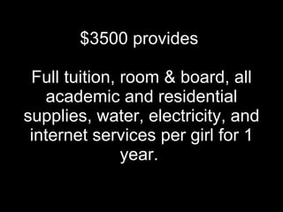 $3500 provides  Full tuition, room & board, all academic and residential supplies, water, electricity, and internet services per girl for 1 year.  