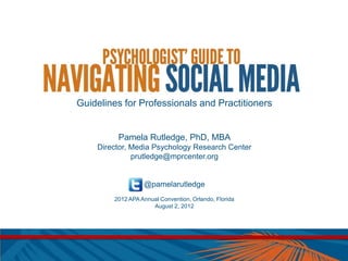 Guidelines for Professionals and Practitioners


         Pamela Rutledge, PhD, MBA
    Director, Media Psychology Research Center
              prutledge@mprcenter.org


                  @pamelarutledge
        2012 APA Annual Convention, Orlando, Florida
                     August 2, 2012
 