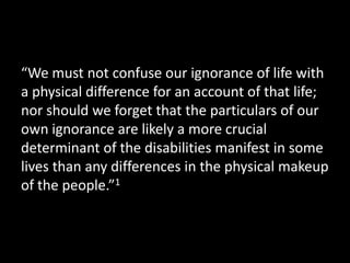 “We must not confuse our ignorance of life with
a physical difference for an account of that life;
nor should we forget that the particulars of our
own ignorance are likely a more crucial
determinant of the disabilities manifest in some
lives than any differences in the physical makeup
of the people.”1
 