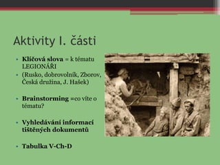 Aktivity I. části
• Klíčová slova = k tématu
LEGIONÁŘI
• (Rusko, dobrovolník, Zborov,
Česká družina, J. Hašek)
• Brainstorming =co víte o
tématu?
• Vyhledávání informací
tištěných dokumentů
• Tabulka V-Ch-D
 
