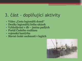 3. část - doplňující aktivity
• Video „Cesta legionářů domů“
• Deníky legionářů/četba ukázek
• Vyhledávání v db – jména padlých
• Portál Českého rozhlasu
• vojenská hantýrka
• Slavné české osobnosti v legiích
 