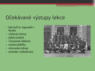 Očekávané výstupy lekce
• kdo byli čs. legionáři v
Rusku
• výzbroj/výstroj
• jejich poslání
• významné události
• osobní příběhy
• relevantní zdroje
• techniky vyhledávání
 