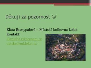 Děkuji za pozornost 
Klára Rozsypalová – Městská knihovna Loket
Kontakt:
klarucha.r@seznam.cz
detske@mkloket.cz
 