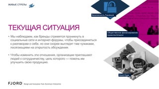 ЖИВЫЕ СТРЕЛЫ

Безопасность Facebook

ТЕКУЩАЯ СИТУАЦИЯ
•  Мы наблюдаем, как бренды стремятся проникнуть в
социальные сети и интернет-форумы, чтобы присоединиться
к разговорам о себе, но они скорее выглядят там чужаками,
посягающими на открытость обсуждения.

Общественное финансирование
проектов Amazon

•  Чтобы изменить эти отношения, организации приглашают
людей к сотрудничеству, цель которого — помочь им
улучшить свою продукцию.

Good Eggs

 