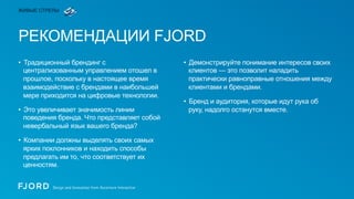 ЖИВЫЕ СТРЕЛЫ

РЕКОМЕНДАЦИИ FJORD
•  Традиционный брендинг с
централизованным управлением отошел в
прошлое, поскольку в настоящее время
взаимодействие с брендами в наибольшей
мере приходится на цифровые технологии.
•  Это увеличивает значимость линии
поведения бренда. Что представляет собой
невербальный язык вашего бренда?
•  Компании должны выделять своих самых
ярких поклонников и находить способы
предлагать им то, что соответствует их
ценностям.

•  Демонстрируйте понимание интересов своих
клиентов — это позволит наладить
практически равноправные отношения между
клиентами и брендами.
•  Бренд и аудитория, которые идут рука об
руку, надолго останутся вместе.

 