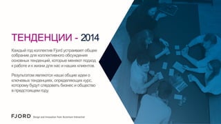 ТЕНДЕНЦИИ - 2014
Каждый год коллектив Fjord устраивает общее
собрание для коллективного обсуждения
основных тенденций, которые меняют подход
к работе и к жизни для нас и наших клиентов.
Результатом являются наши общие идеи о
ключевых тенденциях, определяющих курс,
которому будут следовать бизнес и общество
в предстоящем году.

 