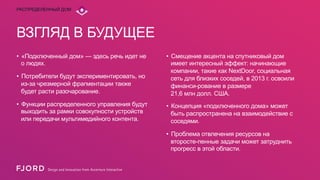 РАСПРЕДЕЛЕННЫЙ ДОМ

ВЗГЛЯД В БУДУЩЕЕ
•  «Подключенный дом» — здесь речь идет не
о людях.
•  Потребители будут экспериментировать, но
из-за чрезмерной фрагментации также
будет расти разочарование.

•  Смещение акцента на спутниковый дом
имеет интересный эффект: начинающие
компании, такие как NextDoor, социальная
сеть для близких соседей, в 2013 г. освоили
финанси-рование в размере
21,6 млн долл. США.

•  Функции распределенного управления будут
выходить за рамки совокупности устройств
или передачи мультимедийного контента.

•  Концепция «подключенного дома» может
быть распространена на взаимодействие с
соседями.
•  Проблема отвлечения ресурсов на
второсте-пенные задачи может затруднить
прогресс в этой области.

 