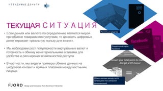 НЕВИДИМЫЕ ДЕНЬГИ

ТЕКУЩАЯ СИТУАЦИЯ
•  Если деньги или валюта по определению являются мерой
при обмене товарами или услугами, то ценность цифровых
денег отражает «реальную пользу для жизни».
•  Мы наблюдаем рост популярности виртуальных валют и
готовность к обмену нематериальными активами для
удобства и расширения возможностей доступа.

Расчетные	
  средства	
  

Подарочные	
  карты	
  
Facebook	
  

•  В частности, мы видели примеры обмена данных на
цифровой контент и прямых платежей между частными
лицами.
Обмен	
  милями	
  между	
  часто	
  
летающими	
  пассажирами	
  
авиакомпаний	
  

 