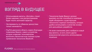 НЕВИДИМЫЕ ДЕНЬГИ

ВЗГЛЯД В БУДУЩЕЕ
•  Использование валюты «биткойн» станет
более широким, а ее распространение
будет носить волновой характер.
•  Эксперименты со обменом ценностями
только начинаются.
•  PayPal увеличила область охвата благодаря
появлению Beacon, нового устройства,
которое позволяет пользователям
выполнять бесконтактные платежи путем
применения технологии Bluetooth.

•  Технология Apple iBeacon должна
выиграть за счет способности компании
Apple объединять существующие
технологии в единую платформу, которую
удобно использовать в качестве основы
для дальнейших разработок.
•  Не всем компаниям дано изобрести новый
вид валюты, но есть много других
возможностей упростить использование
кошелька.

 