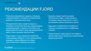 НЕВИДИМЫЕ ДЕНЬГИ

РЕКОМЕНДАЦИИ FJORD
•  Персонализированные сервисы и бренды
сосредотачивают внимание на укреплении
доверия и хорошей репутации.
•  Объединение новых средств защиты с
помощью отпечатков пальцев, предлагаемых
компанией Apple, и валюты «биткойн» для
формирования нового типа транзакций может
иметь очень хорошие перспективы.
•  Люди знают, что на горизонте появились
новые формы обмена, но они также должны
понимать, каким образом эти новые
технологии могут изменить их жизнь.

•  Банкам следует выйти за рамки
абстрактных цифр, чтобы показать
потенциал наших ценностей и пути к
достижению наших жизненных целей.
•  Будущим потребителям потребуется
помощь в управлении их «цифровым
следом».
•  Какие аспекты новых валют или обмена
ценностями могут оказаться в компетенции
вашей компании?

 