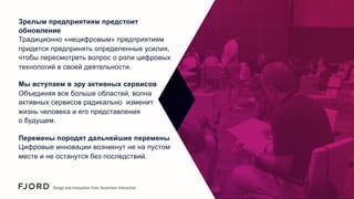 Зрелым предприятиям предстоит
обновление
Традиционно «нецифровым» предприятиям
придется предпринять определенные усилия,
чтобы пересмотреть вопрос о роли цифровых
технологий в своей деятельности.
Мы вступаем в эру активных сервисов
Объединяя все больше областей, волна
активных сервисов радикально изменит
жизнь человека и его представления
о будущем.
Перемены породят дальнейшие перемены
Цифровые инновации возникнут не на пустом
месте и не останутся без последствий.

 