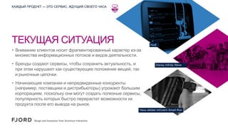 КАЖДЫЙ ПРОДУКТ — ЭТО СЕРВИС, ЖДУЩИЙ СВОЕГО ЧАСА

ТЕКУЩАЯ СИТУАЦИЯ

Hudl

•  Внимание клиентов носит фрагментированный характер из-за
множества информационных потоков и видов деятельности.
•  Бренды создают сервисы, чтобы сохранить актуальность, и
при этом нарушают как существующее положение вещей, так
и рыночные цепочки.

Disney Infinity Wave

•  Начинающие компании и непредвиденные конкуренты
(например, поставщики и дистрибьюторы) угрожают большим
корпорациям, поскольку они могут создать полезные сервисы,
популярность которых быстро перерастет возможности их
продукта после его вывода на рынок.
Часы adidas miCoach Smart Run

 