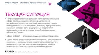 КАЖДЫЙ ПРОДУКТ — ЭТО СЕРВИС, ЖДУЩИЙ СВОЕГО ЧАСА

Airbnb

ТЕКУЩАЯ СИТУАЦИЯ
•  Fjord ожидает появления большего количества инноваций в
сфере рекламы, нацеленной непосредственно на
потребителя, со стороны компаний, выпускающих товары
повседневного спроса (Nespresso, Red Bull), в результате чего
возникает вопрос о роли традиционных предприятий
розничной торговли в условиях, когда бренды начинают
обходиться без них.

Red Bull

•  adidas miCoach — это сервис, поддерживаемый продуктом.
•  Uber и Airbnb представляют собой платформы для различных
сервисов — они лишь только предлагают инфраструктуру,
позволяющую людям находить интересующие их вещи,
используя удобные персонализированные средства.

Nespresso

 