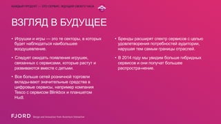 КАЖДЫЙ ПРОДУКТ — ЭТО СЕРВИС, ЖДУЩИЙ СВОЕГО ЧАСА

ВЗГЛЯД В БУДУЩЕЕ
•  Игрушки и игры — это те секторы, в которых
будет наблюдаться наибольшее
воодушевление.

•  Бренды расширят спектр сервисов с целью
удовлетворения потребностей аудитории,
нарушая тем самым границы отраслей.

•  Следует ожидать появления игрушек,
связанных с сервисами, которые растут и
развиваются вместе с детьми.

•  В 2014 году мы увидим больше гибридных
сервисов и они получат большее
распростра-нение.

•  Все больше сетей розничной торговли
вклады-вают значительные средства в
цифровые сервисы, например компания
Tesco с сервисом Blinkbox и планшетом
Hudl.

 