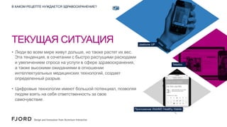 В КАКОМ РЕЦЕПТЕ НУЖДАЕТСЯ ЗДРАВООХРАНЕНИЕ?

ТЕКУЩАЯ СИТУАЦИЯ

Jawbone UP

•  Люди во всем мире живут дольше, но также растет их вес.
Эта тенденция, в сочетании с быстро растущими расходами
и увеличением спроса на услуги в сфере здравоохранения,
а также высокими ожиданиями в отношении
интеллектуальных медицинских технологий, создает
определенный разрыв.

Teladoc

•  Цифровые технологии имеют большой потенциал, позволяя
людям взять на себя ответственность за свое
самочувствие.
Приложение WebMD Healthy Habits

 