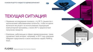 В КАКОМ РЕЦЕПТЕ НУЖДАЕТСЯ ЗДРАВООХРАНЕНИЕ?

Приложение AliveECG

ТЕКУЩАЯ СИТУАЦИЯ
Приложение Walgreens Refill by Scan

•  Недавнее исследование показало, что 90 % пациентов с
хроническими заболеваниями хотели бы, чтобы их врачи
выписали им рецепт на использование подходящей
компьютерной программы, и всего 66 % предпочитают
получение лекарств.
•  Компании, работающие в сфере здравоохранения, также
проявляют свой интерес: например, в 2011 году компания
Walgreen предложила в своих магазинах сервис Refill by
Scan.
Приложение BlueStar RX Diabetes

 