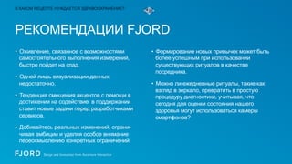 В КАКОМ РЕЦЕПТЕ НУЖДАЕТСЯ ЗДРАВООХРАНЕНИЕ?

РЕКОМЕНДАЦИИ FJORD
•  Оживление, связанное с возможностями
самостоятельного выполнения измерений,
быстро пойдет на спад.
•  Одной лишь визуализации данных
недостаточно.
•  Тенденция смещения акцентов с помощи в
достижении на содействие в поддержании
ставит новые задачи перед разработчиками
сервисов.
•  Добивайтесь реальных изменений, ограничивая амбиции и уделяя особое внимание
переосмыслению конкретных ограничений.

•  Формирование новых привычек может быть
более успешным при использовании
существующих ритуалов в качестве
посредника.
•  Можно ли ежедневные ритуалы, такие как
взгляд в зеркало, превратить в простую
процедуру диагностики, учитывая, что
сегодня для оценки состояния нашего
здоровья могут использоваться камеры
смартфонов?

 