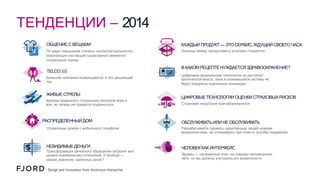 ТЕНДЕНЦИИ – 2014
ОБЩЕНИЕ С ВЕЩАМИ

КАЖДЫЙ ПРОДУКТ — ЭТО СЕРВИС, ЖДУЩИЙ СВОЕГО ЧАСА

По мере повышения степени «интеллектуальности»
окружающих нас вещей существенно меняются
социальные нормы.

Границы между продуктами и услугами стираются.

TELCO 3.0
Большие компании возвращаются, и это решающий
год.

ЖИВЫЕ СТРЕЛЫ
Бренды привыкли к тотальному контролю всех и
вся, но теперь им придется подвинуться.

РАСПРЕДЕЛЕННЫЙ ДОМ

В КАКОМ РЕЦЕПТЕ НУЖДАЕТСЯ ЗДРАВООХРАНЕНИЕ?
Цифровые медицинские технологии не достигнут
критической массы, пока в сложившуюся систему не
будут внедрены подлинные инновации.

ЦИФРОВЫЕ ТЕХНОЛОГИИ ОЦЕНКИ СТРАХОВЫХ РИСКОВ
Страховая индустрия трансформируется.

ОБСЛУЖИВАТЬ ИЛИ НЕ ОБСЛУЖИВАТЬ

Управление домом с мобильного телефона

Разрабатывайте сервисы, наделяющие людей новыми
возможностями, не отказываясь при этом от службы поддержки.

НЕВИДИМЫЕ ДЕНЬГИ

ЧЕЛОВЕК КАК ИНТЕРФЕЙС

Трансформация денежного обращения затронет все
уровни коммерческих отношений. И вообще —
каково значение наличных денег?

Экраны — пройденный этап, на очереди человеческое
тело, но мы должны учитывать его возможности.

 
