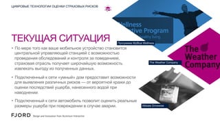 ЦИФРОВЫЕ ТЕХНОЛОГИИ ОЦЕНКИ СТРАХОВЫХ РИСКОВ

ТЕКУЩАЯ СИТУАЦИЯ

Программа MyBlue Wellness

•  По мере того как ваше мобильное устройство становится
центральной управляющей станцией с возможностью
проведения обследований и контроля за поведением,
страховая отрасль получает широчайшую возможность
извлекать выгоду из полученных данных.

The Weather Company

•  Подключенный к сети «умный» дом предоставит возможности
для выявления различных рисков — от вероятной кражи до
оценки последствий ущерба, нанесенного водой при
наводнении.
•  Подключенный к сети автомобиль позволит оценить реальные
размеры ущерба при повреждении в случае аварии.

Allstate Drivewise

 