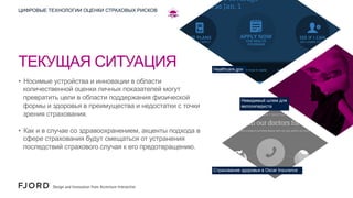 ЦИФРОВЫЕ ТЕХНОЛОГИИ ОЦЕНКИ СТРАХОВЫХ РИСКОВ

ТЕКУЩАЯ СИТУАЦИЯ
•  Носимые устройства и инновации в области
количественной оценки личных показателей могут
превратить цели в области поддержания физической
формы и здоровья в преимущества и недостатки с точки
зрения страхования.

Healthcare.gov

Невидимый шлем для
велосипедиста

•  Как и в случае со здравоохранением, акценты подхода в
сфере страхования будут смещаться от устранения
последствий страхового случая к его предотвращению.

Страхование здоровья в Oscar Insurance

 