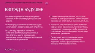 ЦИФРОВЫЕ ТЕХНОЛОГИИ ОЦЕНКИ СТРАХОВЫХ РИСКОВ

ВЗГЛЯД В БУДУЩЕЕ
•  Основные преимущества от внедрения
цифровых технологий будут ощущаться в
дороге.

•  Появятся молодые компании, способные
бросить вызов традиционной бизнес-модели
страхования и полностью переосмыслить ее.

•  В ходе продаж страховые компании будут
использовать средства совместной работы.

•  Компании, специализирующиеся в области
медицинского страхования, такие как Oscar,
«используют технологии, чтобы превратить
страхование в простой процесс, интуитивно
понятный и гуманный».

•  В 2014 году страховые компании,
интенсивно использующие цифровые
технологии и заинте-ресованные в
инновациях, начнут добиваться подлинной
лояльности потребителей.

•  Пиринговые технологии оценки рисков
(читайте: коллективный разум) могут
подорвать основы традиционного опыта
проверки платежеспособности.

 