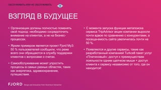 ОБСЛУЖИВАТЬ ИЛИ НЕ ОБСЛУЖИВАТЬ

ВЗГЛЯД В БУДУЩЕЕ
•  Организации должны полностью поменять
свой ​подход: необходимо сосредоточить
внимание на клиентах, а не на бизнеспроцессах.
•  Ярким примером является проект Fjord My3:
50 % пользователей сообщили, что реже
всего они обращаются в службу поддержки
клиентов с вопросами о счетах.
•  Самообслуживание может упростить
процессы в самых разных областях, таких
как энергетика, здравоохранение,
путешествия.

•  С момента запуска функции метапоиска
сервиса TripAdvisor акции компании выросли
почти вдвое по сравнению с конкурентами, а
посеща-емость сайта увеличилась почти на
50 %.
•  Появляются и другие сервисы, такие как
разработанный компанией Turkcell пакет услуг
«Платиновый»: доступ к преимуществам
лояльности одним щелчком мыши + доступ
клиента к сервису независимо от того, где он
находится!

 