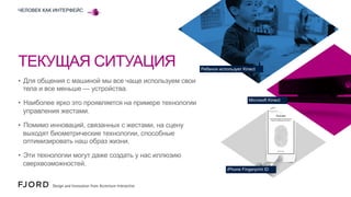 ЧЕЛОВЕК КАК ИНТЕРФЕЙС

ТЕКУЩАЯ СИТУАЦИЯ

Ребенок использует Kinect

•  Для общения с машиной мы все чаще используем свои
тела и все меньше — устройства.
•  Наиболее ярко это проявляется на примере технологии
управления жестами.

Microsoft Kinect

•  Помимо инноваций, связанных с жестами, на сцену
выходят биометрические технологии, способные
оптимизировать наш образ жизни.
•  Эти технологии могут даже создать у нас иллюзию
сверхвозможностей.

iPhone Fingerprint ID

 