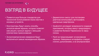 ЧЕЛОВЕК КАК ИНТЕРФЕЙС

ВЗГЛЯД В БУДУЩЕЕ
•  Появится еще больше стандартов для
технологий использования языка жестов и
носимых устройств.

•  Дерматологи смогут для постановки
диагноза использовать фотографии,
сделанные смартфоном.

•  Конструкторы будут искать способы
использо-вания экранов, которые позволят
нам решать нужные задачи с меньшим
количеством прикосновений.

•  Qualcomm исследует возможности создания
приложений, которые смогут предупредить
о развитии болезни Паркинсона по звуку
голоса.

•  Антропометрические измерения будут
выполняться самым неожиданным образом.

•  Fjord не предсказывает исчезновение
экранов. Невидимые интерфейсы следует
считать дополнением, а не альтернативой.

 